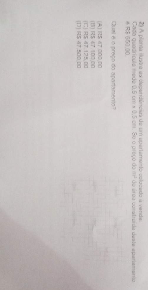 A planta ilustra as dependências de um apartamento colocado à venda.
Cada quadrícula mede 0.5cm* 0.5cm. Se o preço do m^2 de área construída deste apartamento
é R$ 650.00.
Qual é o preço do apartamento?
(A) R$ 47.000,00
(B) R$ 47.100,00
(C) R$ 47.125,00
(D) R$ 47.500,00