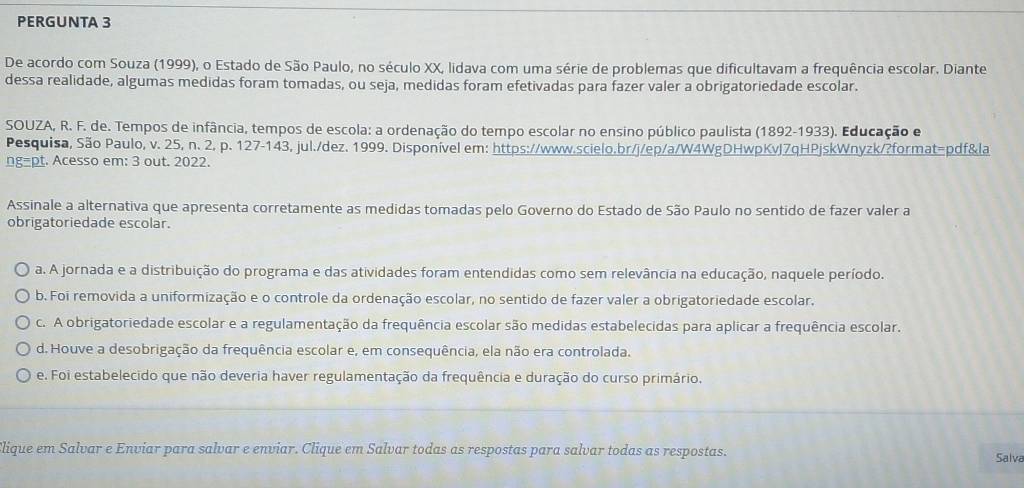 PERGUNTA 3
De acordo com Souza (1999), o Estado de São Paulo, no século XX, lidava com uma série de problemas que dificultavam a frequência escolar. Diante
dessa realidade, algumas medidas foram tomadas, ou seja, medidas foram efetivadas para fazer valer a obrigatoriedade escolar.
SOUZA, R. F. de. Tempos de infância, tempos de escola: a ordenação do tempo escolar no ensino público paulista (1892-1933). Educação e
Pesquisa, São Paulo, v. 25, n. 2, p. 127-143, jul./dez. 1999. Disponível em: https://www.scielo.br/j/ep/a/W4WgDHwpKvJ7qHPjskWnyzk/?format=pdf&la
ng=pt. Acesso em: 3 out. 2022.
Assinale a alternativa que apresenta corretamente as medidas tomadas pelo Governo do Estado de São Paulo no sentido de fazer valer a
obrigatoriedade escolar.
a. A jornada e a distribuição do programa e das atividades foram entendidas como sem relevância na educação, naquele período.
b. Foi removida a uniformização e o controle da ordenação escolar, no sentido de fazer valer a obrigatoriedade escolar.
c. A obrigatoriedade escolar e a regulamentação da frequência escolar são medidas estabelecidas para aplicar a frequência escolar.
d. Houve a desobrigação da frequência escolar e, em consequência, ela não era controlada.
e. Foi estabelecido que não deveria haver regulamentação da frequência e duração do curso primário,
lique em Salvar e Enviar para salvar e enviar. Clique em Salvar todas as respostas para salvar todas as respostas. Salva