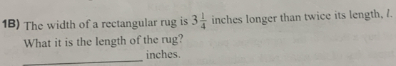 1B) The width of a rectangular rug is 3 1/4 inch 1° s longer than twice its length, 7. 
What it is the length of the rug? 
_
inches.