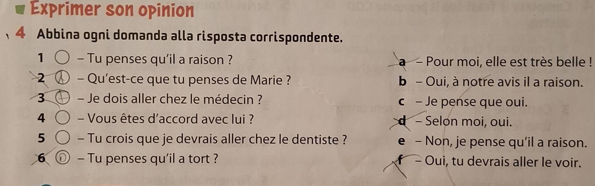 Exprimer son opinion
、4 Abbina ogni domanda alla risposta corrispondente.
1 - Tu penses qu'il a raison ? a - Pour moi, elle est très belle !
2 - Qu'est-ce que tu penses de Marie ? b - Oui, à notre avis il a raison.
3 - Je dois aller chez le médecin ? c - Je pense que oui.
4 - Vous êtes d'accord avec lui ? d - Selon moi, oui.
5 - Tu crois que je devrais aller chez le dentiste ? e - Non, je pense qu’il a raison.
6 D - Tu penses qu'il a tort ? f - Oui, tu devrais aller le voir.