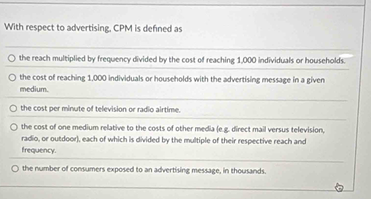 With respect to advertising, CPM is defned as
the reach multiplied by frequency divided by the cost of reaching 1,000 individuals or households.
the cost of reaching 1,000 individuals or households with the advertising message in a given
medium.
the cost per minute of television or radio airtime.
the cost of one medium relative to the costs of other media (e.g. direct mail versus television,
radio, or outdoor), each of which is divided by the multiple of their respective reach and
frequency.
the number of consumers exposed to an advertising message, in thousands.