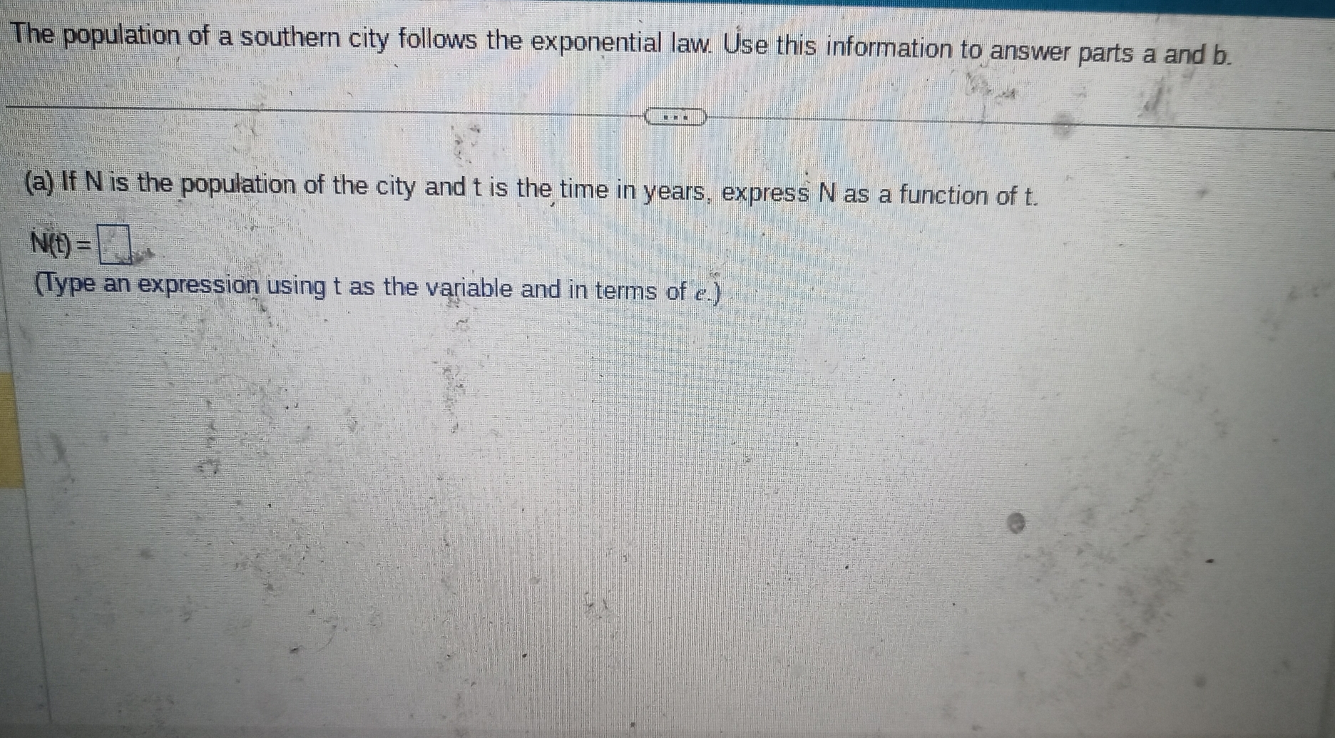 The population of a southern city follows the exponential law. Use this information to answer parts a and b. 
(a) If N is the population of the city and t is the time in years, express N as a function of t.
N(t)=□
(Type an expression using t as the variable and in terms of 2.)