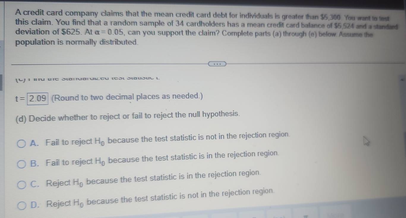 A credit card company claims that the mean credit card debt for individuals is greater than $5,300. You want to test
this claim. You find that a random sample of 34 cardholders has a mean credit card balance of $5,524 and a standard
deviation of $625. At alpha =0.05 , can you support the claim? Complete parts (a) through (e) below Assume the
population is normally distributed.
(4) 1 πα μς ɔιαπναινιζσυ ισοιοιαυδιυι.
t=2.09 (Round to two decimal places as needed.)
(d) Decide whether to reject or fail to reject the null hypothesis.
A. Fail to reject H_0 because the test statistic is not in the rejection region.
B. Fail to reject H_0 because the test statistic is in the rejection region.
C. Reject H_0 because the test statistic is in the rejection region.
D. Reject H_0 because the test statistic is not in the rejection region.