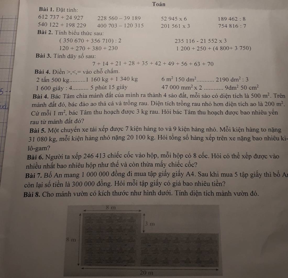 Toán
Bài 1. Đặt tính:
612737+24927 228560-39189 52945* 6 189462:8
540122+198229 400703-120315 201561* 3 754816:7
Bài 2. Tính biểu thức sau:
(350670+356710):2
235116-21552* 3
120+270+380+230
1200+250+(4800+3750)
Bài 3. Tính dãy số sau:
7+14+21+28+35+42+49+56+63+70
Bài 4. Điền >, 1160kg+1340kg 6m^2150dm^2 _ 2190dm^2:3
1 600 giây : 4_ 5 phút 15 giây 47000mm^2* 2 _ 9dm^250cm^2
Bài 4. Bác Tâm chia mảnh đất của mình ra thành 4 sào đất, mỗi sào có diện tích là 500m^2. Trên
mảnh đất đó, bác đào ao thả cá và trồng rau. Diện tích trồng rau nhỏ hơn diện tích ao là 200m^2.
Cứ mỗi 1m^2 , bác Tâm thu hoạch được 3 kg rau. Hỏi bác Tâm thu hoạch được bao nhiêu yến
rau từ mảnh đất đó?
Bài 5. Một chuyến xe tải xếp được 7 kiện hàng to và 9 kiện hàng nhỏ. Mỗi kiện hàng to nặng
31 080 kg, mỗi kiện hàng nhỏ nặng 20 100 kg. Hỏi tổng số hàng xếp trên xe nặng bao nhiêu ki-
lô-gam?
Bài 6. Người ta xếp 246 413 chiếc cốc vào hộp, mỗi hộp có 8 cốc. Hỏi có thể xếp được vào
nhiều nhất bao nhiêu hộp như thế và còn thừa mấy chiếc cốc?
Bài 7. Bố An mang 1 000 000 đồng đi mua tập giấy giấy A4. Sau khi mua 5 tập giấy thì bố Ai
còn lại số tiền là 300 000 đồng. Hỏi mỗi tập giấy có giá bao nhiêu tiền?
Bài 8. Cho mảnh vườn có kích thước như hình dưới. Tính diện tích mảnh vườn đó.