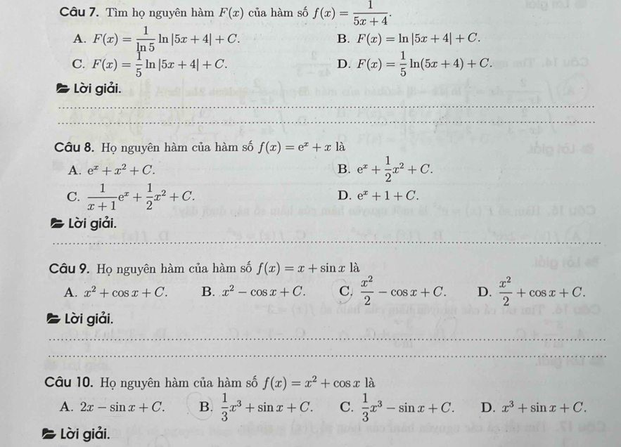 Tìm họ nguyên hàm F(x) của hàm số f(x)= 1/5x+4 .
A. F(x)= 1/ln 5 ln |5x+4|+C. B. F(x)=ln |5x+4|+C.
C. F(x)= 1/5 ln |5x+4|+C. F(x)= 1/5 ln (5x+4)+C. 
D.
Lời giải.
Câu 8. Họ nguyên hàm của hàm số f(x)=e^x+x là
A. e^x+x^2+C. B. e^x+ 1/2 x^2+C.
C.  1/x+1 e^x+ 1/2 x^2+C.
D. e^x+1+C. 
Lời giải.
Câu 9. Họ nguyên hàm của hàm số f(x)=x+sin x1dot a
A. x^2+cos x+C. B. x^2-cos x+C. C,  x^2/2 -cos x+C. D.  x^2/2 +cos x+C. 
Lời giải.
_
_
_
_
Câu 10. Họ nguyên hàm của hàm số f(x)=x^2+cos xla
A. 2x-sin x+C. B.  1/3 x^3+sin x+C. C.  1/3 x^3-sin x+C. D. x^3+sin x+C. 
Lời giải.