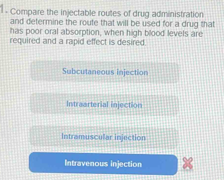 Compare the injectable routes of drug administration
and determine the route that will be used for a drug that
has poor oral absorption, when high blood levels are
required and a rapid effect is desired.
Subcutaneous injection
Intraarterial injection
Intramuscular injection
Intravenous injection