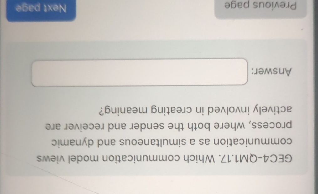 GEC4-QM1.17. Which communication model views 
communication as a simultaneous and dynamic 
process, where both the sender and receiver are 
actively involved in creating meaning? 
Answer: □ x_-° 
Previous page 
Next page