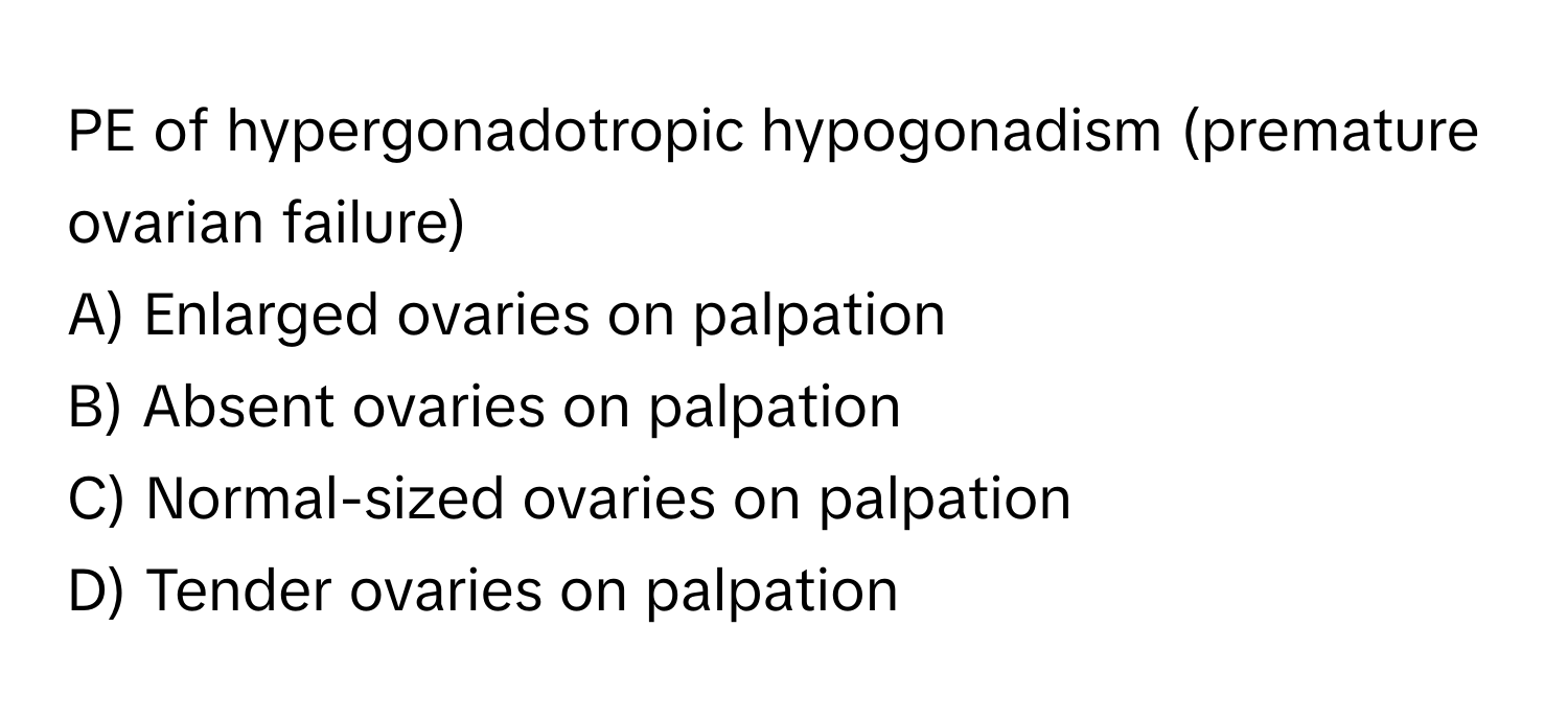 PE of hypergonadotropic hypogonadism (premature ovarian failure)

A) Enlarged ovaries on palpation
B) Absent ovaries on palpation
C) Normal-sized ovaries on palpation
D) Tender ovaries on palpation