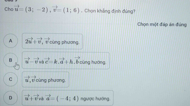 Cho vector u=(3;-2), vector v=(1;6). Chọn khẳng định đúng?
Chọn một đáp án đúng
A 2vector u+vector v, vector v cùng phương.
B vector u-vector v và vector c=k.vector a+h.vector b cùng hướng.
C vector u, vector v cùng phương.
D vector u+vector v và vector a=(-4;4) ngược hướng.