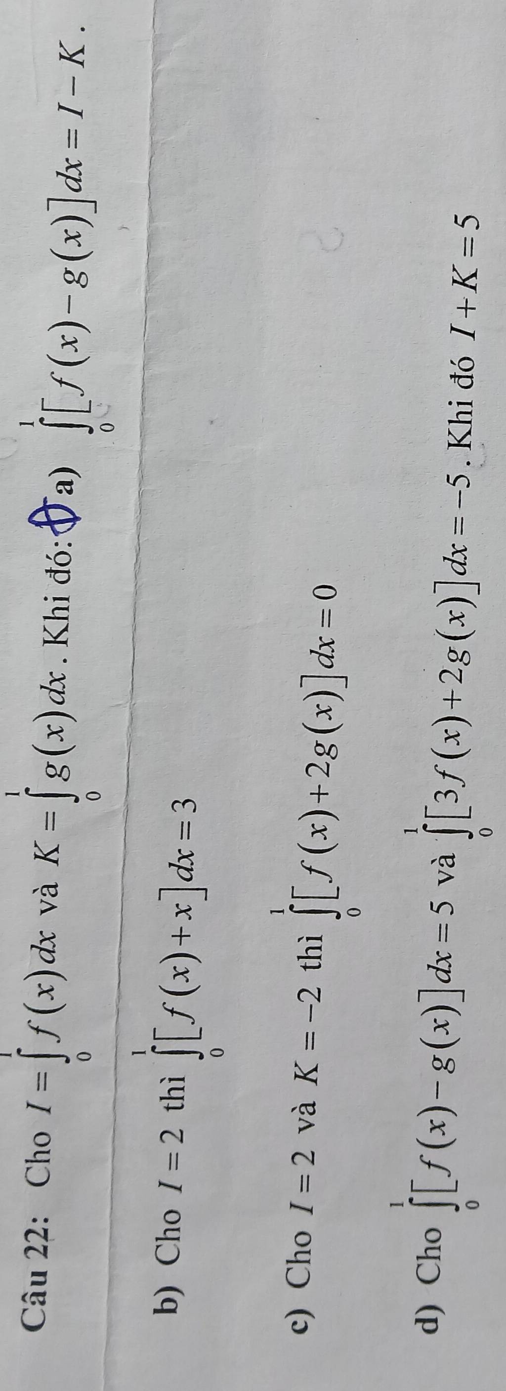 Cho I=∈tlimits _0^1f(x)dx và K=∈tlimits _0^1g(x)dx. Khi đó: Ja) ∈tlimits _0^1[f(x)-g(x)]dx=I-K. 
b) Cho I=2 thì ∈tlimits _0^1[f(x)+x]dx=3
c) Cho I=2 và K=-2 thì ∈tlimits _0^1[f(x)+2g(x)]dx=0
d) Cho ∈tlimits _0^1[f(x)-g(x)]dx=5 và ∈tlimits _0^1[3f(x)+2g(x)]dx=-5. Khi đó I+K=5