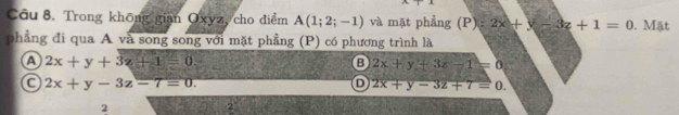 Trong không gian Oxyz, cho điểm A(1;2;-1) và mặt phẳng (P):2x+y-3z+1=0. Mặt
phẳng đi qua A và song song với mặt phẳng (P) có phương trình là
A 2x+y+3z+1=0.
B 2x+y+3z-1=0
C 2x+y-3z-7=0.
D 2x+y-3z+7=0. 
2