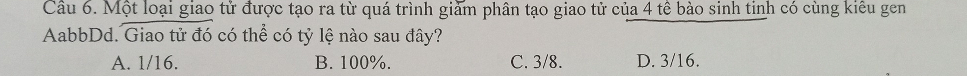 Một loại giao tử được tạo ra từ quá trình giảm phân tạo giao tử của 4 tế bào sinh tinh có cùng kiêu gen
AabbDd. Giao tử đó có thể có tỷ lệ nào sau đây?
A. 1/16. B. 100%. C. 3/8. D. 3/16.