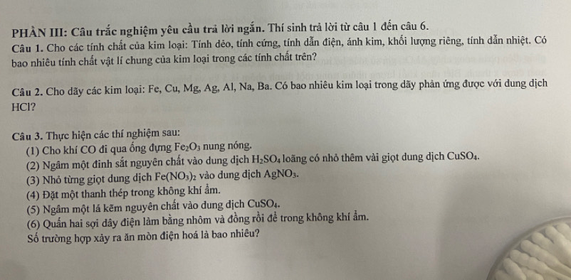 PHÀN III: Câu trắc nghiệm yêu cầu trả lời ngắn. Thí sinh trả lời từ câu 1 đến câu 6. 
Câu 1. Cho các tính chất của kim loại: Tính dẻo, tính cứng, tính dẫn điện, ánh kim, khối lượng riêng, tính dẫn nhiệt. Có 
bao nhiêu tính chất vật lí chung của kim loại trong các tính chất trên? 
Câu 2. Cho dãy các kim loại: Fe, Cu, Mg, Ag, Al, Na, Ba. Có bao nhiêu kim loại trong dãy phản ứng được với dung dịch 
HCl? 
Câu 3. Thực hiện các thí nghiệm sau: 
(1) Cho khí CO đi qua ống đựng Fe_2O_3 nung nóng. 
(2) Ngâm một đinh sắt nguyên chất vào dung dịch H_2SO_4 loãng có nhỏ thêm vài giọt dung dịch CuSO_4. 
(3) Nhỏ từng giọt dung dịch Fe(NO_3) 2 vào dung địch AgNO_3. 
(4) Đặt một thanh thép trong không khí ẩm. 
(5) Ngâm một lá kẽm nguyên chất vào đung địch CuSO_4. 
(6) Quần hai sợi dây điện làm bằng nhôm và đồng rồi để trong không khí ẩm. 
Số trường hợp xảy ra ăn mòn điện hoá là bao nhiêu?