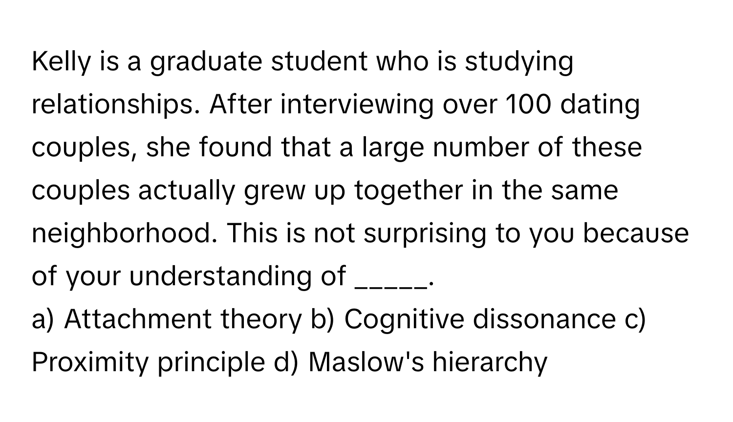 Kelly is a graduate student who is studying relationships. After interviewing over 100 dating couples, she found that a large number of these couples actually grew up together in the same neighborhood. This is not surprising to you because of your understanding of _____.

a) Attachment theory b) Cognitive dissonance c) Proximity principle d) Maslow's hierarchy