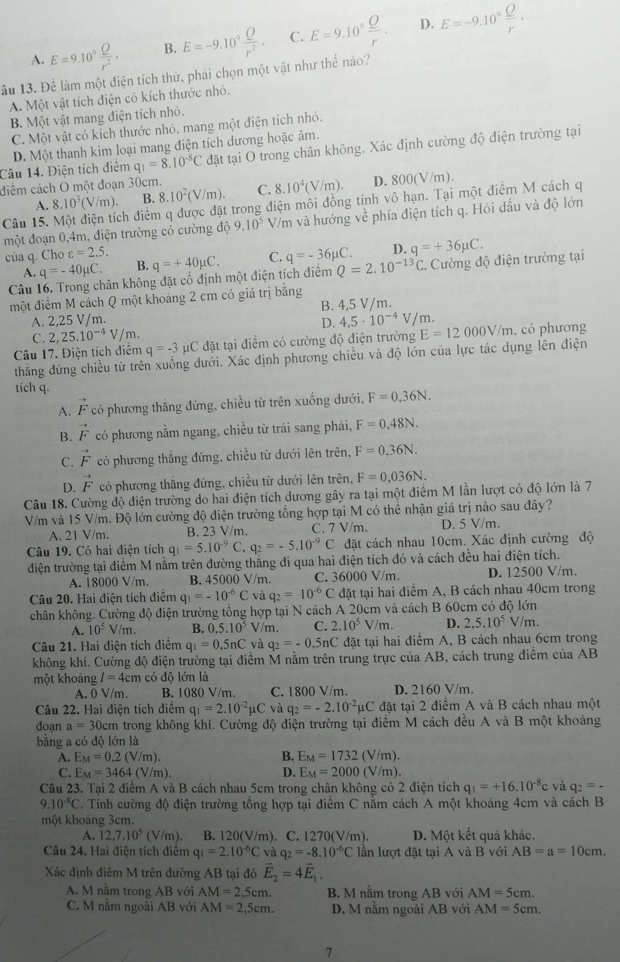 D.
A. E=9.10^9 Q/r^2 . B. E=-9.10^9 Q/r^2 . C. E=9.10^9 Q/r . E=-9.10^9frac _ Or.
ầu 13. Để làm một điện tích thử, phải chọn một vật như thế nào?
A. Một vật tích điện có kích thước nhỏ.
B. Một vật mang điện tích nhỏ.
C. Một vật có kích thước nhỏ, mang một điện tích nhỏ.
D. Một thanh kim loại mang điện tích dương hoặc âm.
Câu 14. Điện tích điểm q_1=8.10^(-8)C đặt tại O trong chân không. Xác định cường độ điện trường tại
điểm cách O một đoạn 30cm.
A. 8 10^3(V/m). B. 8. 10^2(V/m). C. 8.10^4(V/m). D. 800(V/m).
Câu 15. M ch điểm q được đặt trong điện môi đồng tính vô hạn. Tại một điểm M cách q
một đoạn 0,4m, điện trường có cường độ 9.10^5 V/m và hướng về phía điện tích q. Hỏi dấu và độ lớn
của q. Cho varepsilon =2.5. q=-36mu C. D. q=+36mu C.
A. q=-40mu C. B. q=+40mu C. C.
Câu 16. Trong chân không đặt cố định một điện tích điểm Q=2.10^(-13)C C. Cường độ điện trường tại
một điểm M cách Q một khoảng 2 cm có giá trị bằng
A. 2,25 V/m. B. 4,5 V/m.
D. 4,5· 10^(-4)V/m.
C. 2,25.10^(-4)V/m.
Câu 17. Điện tích điểm q=-3mu C đặt tại điểm có cường độ điện trường E=12000V/m , có phương
thẳng đứng chiều từ trên xuống dưới. Xác định phương chiều và độ lớn của lực tác dụng lên điện
tích q.
A. vector F có phương thăng đứng, chiều từ trên xuống dưới, F=0,36N.
B. vector F có phương nằm ngang, chiều từ trái sang phải, F=0,48N.
C. vector F có phương thắng đứng, chiều từ dưới lên trên, F=0,36N.
D. vector F có phương thắng đứng, chiều từ dưới lên trên, F=0,036N.
Câu 18. Cường độ điện trường do hai điện tích dương gây ra tại một điểm M lần lượt có độ lớn là 7
V/m và 15 V/m. Độ lớn cường độ điện trường tổng hợp tại M có thể nhận giá trị nào sau đây?
A. 21 V/m. B. 23 V/m. C. 7 V/m. D. 5 V/m.
Câu 19. Có hai điện tích q_1=5.10^(-9)C,q_2=-5.10^(-9)C đặt cách nhau 10cm. Xác định cường độ
điện trường tại điểm M nằm trên đường thắng đi qua hai điện tích đó và cách đều hai điện tích.
A. 18000 V/m. B. 45000 V/m. C. 36000 V/m. D. 12500 V/m.
Câu 20. Hai điện tích điệm q_1=-10^(-6)C và q_2=10^(-6)C đặt tại hai điểm A, B cách nhau 40cm trong
chân không. Cường độ điện trường tổng hợp tại N cách A 20cm và cách B 60cm có độ lớn
A. 10^5V/m. 0.5.10^5V/m C. 2.10^5V/m. D. 2,5.10^5 V/m.
Câu 21. Hai điện tích điểm q_1=0,5nC và q_2=-0.5nC đặt tại hai điểm A, B cách nhau 6cm trong
không khí. Cường độ điện trường tại điểm M nằm trên trung trực của AB, cách trung điểm của AB
một khoảng l=4cm có độ lớn là
A. 0 V/m. B. 1080 V/m. C. 1800 V/m. D. 2160 V/m.
Câu 22. Hai điện tích điểm q_1=2.10^(-2)mu C và q_2=-2.10^(-2)mu C đặt tại 2 điểm A và B cách nhau một
đoạn a=30cm trong không khí. Cường độ điện trường tại điểm M cách đều A và B một khoảng
bằng a có độ lớn là
B.
A. E_M=0.2(V/m). E_M=1732(V/m).
C. E_M=3464(V/m). D. E_M=2000(V/m).
Câu 23. Tại 2 điểm A và B cách nhau 5cm trong chân không có 2 điện tích q_1=+16.10^(-8)c và q_2=-
9.10^(-8)C. Tinh cường độ điện trường tổng hợp tại điểm C nằm cách A một khoảng 4cm và cách B
một khoảng 3cm.
A. 12,7.10^5(V/m). B. 120(V/m). C. 1270(V/m). D. Một kết quả khác.
Câu 24. Hai điện tích điểm q_1=2.10^(-6)C và q_2=-8.10^(-6)C lần lượt đặt tại A và B với AB=a=10cm.
Xác định điểm M trên đường AB tại đó vector E_2=4vector E_1.
A. M nằm trong AB với AM=2,5cm. B. M nằm trong AB với AM=5cm.
C. M nằm ngoài AB với AM=2,5cm. D. M nằm ngoài AB với AM=5cm.
7