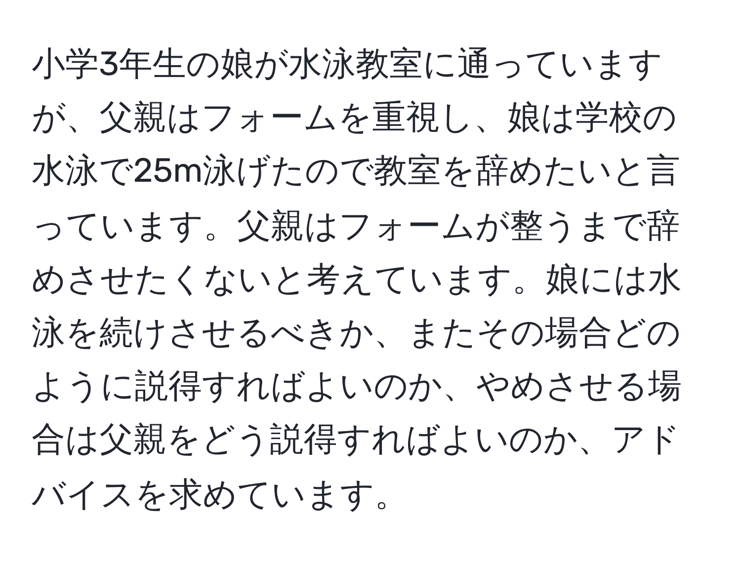 小学3年生の娘が水泳教室に通っていますが、父親はフォームを重視し、娘は学校の水泳で25m泳げたので教室を辞めたいと言っています。父親はフォームが整うまで辞めさせたくないと考えています。娘には水泳を続けさせるべきか、またその場合どのように説得すればよいのか、やめさせる場合は父親をどう説得すればよいのか、アドバイスを求めています。