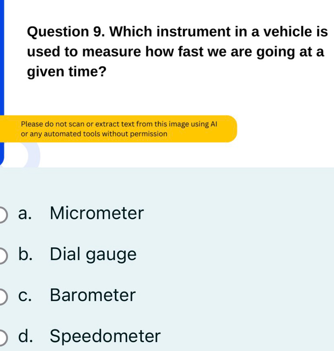 Which instrument in a vehicle is
used to measure how fast we are going at a
given time?
Please do not scan or extract text from this image using AI
or any automated tools without permission
a. Micrometer
b. Dial gauge
c. Barometer
d. Speedometer