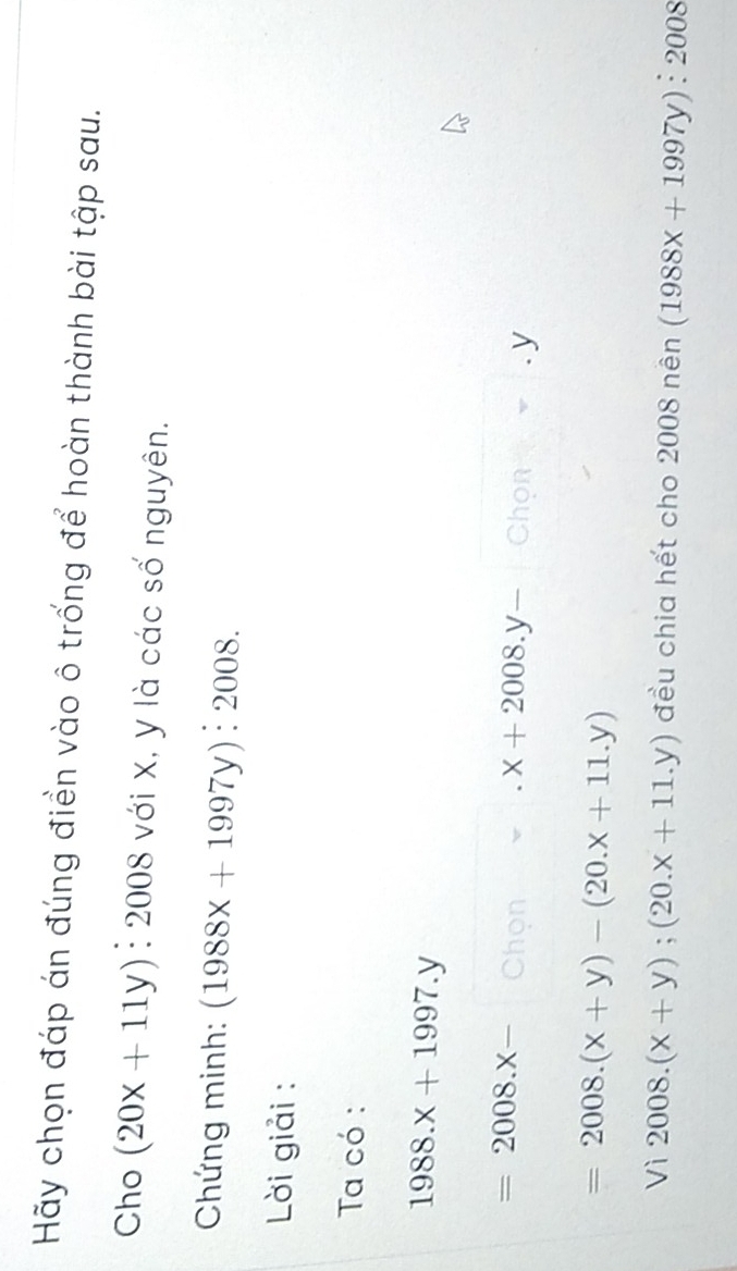 Hãy chọn đáp án đúng điền vào ô trống để hoàn thành bài tập sau. 
Cho (20x+11y) : 2008 với X, y là các số nguyên. 
Chứng minh: (1988x+1997y):2008. 
Lời giải : 
Ta có :
1988.x+1997.y
=2008.x- Chon · x+2008.y- Chon=.y
=2008.(x+y)-(20.x+11.y)
Vi2008.(x+y);(20.x+11.y) đều chia hết cho 2008 nên (1988x+1997y):2008