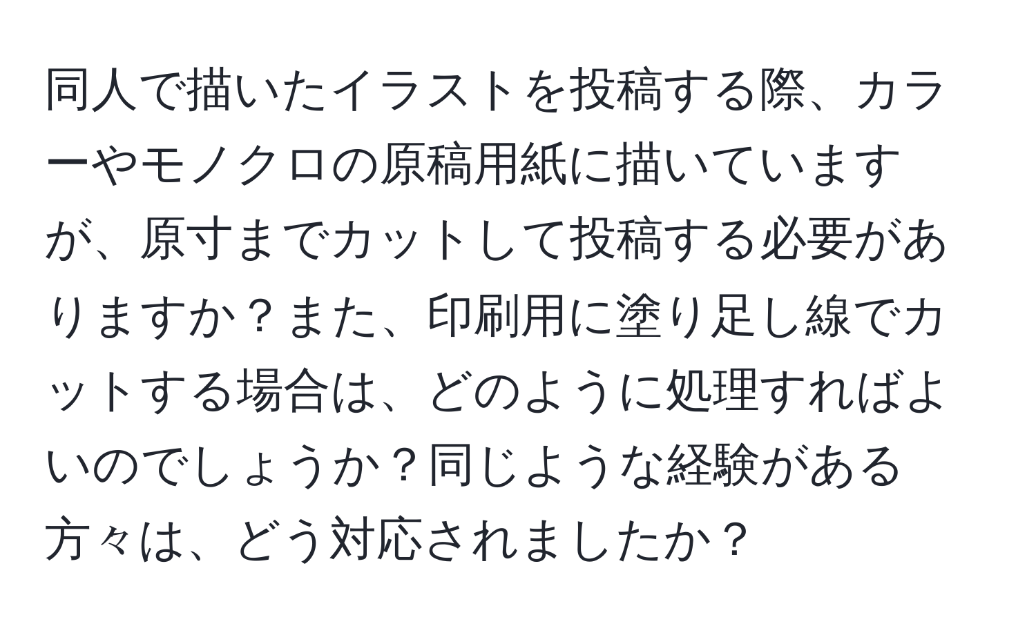 同人で描いたイラストを投稿する際、カラーやモノクロの原稿用紙に描いていますが、原寸までカットして投稿する必要がありますか？また、印刷用に塗り足し線でカットする場合は、どのように処理すればよいのでしょうか？同じような経験がある方々は、どう対応されましたか？