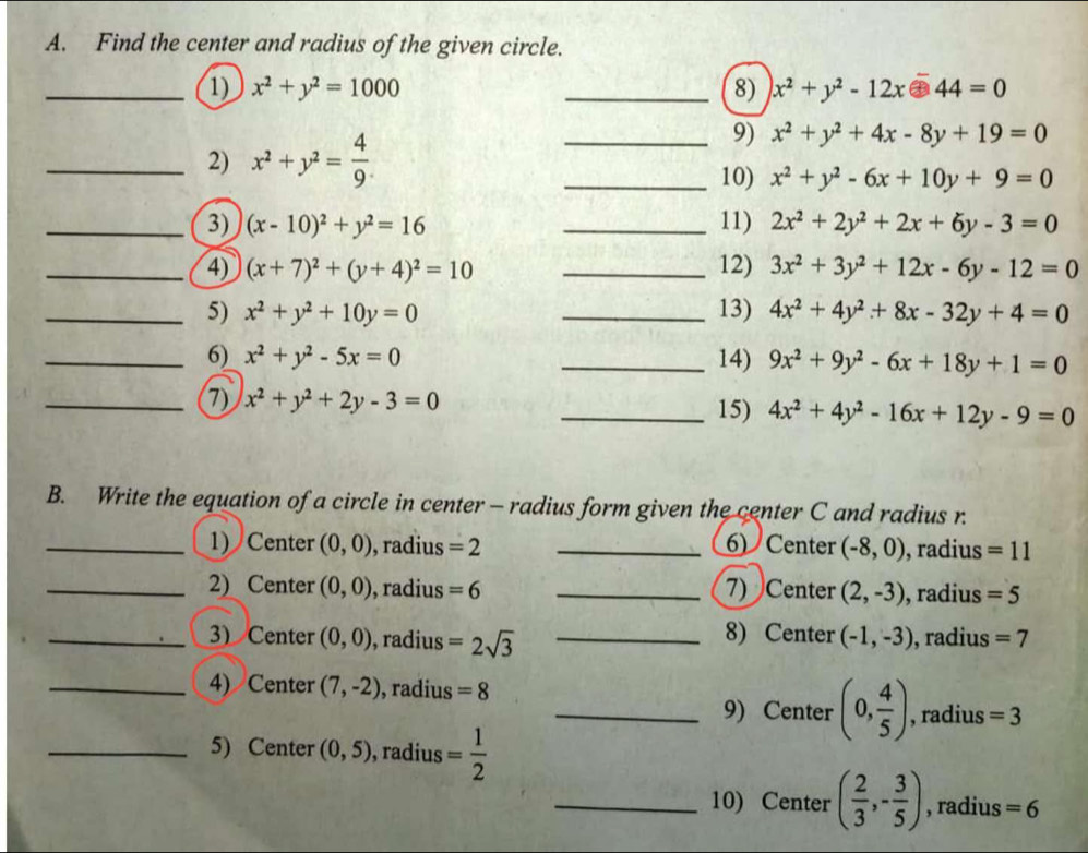 Find the center and radius of the given circle.
_1) x^2+y^2=1000 _8) x^2+y^2-12x-44=0
_2) x^2+y^2= 4/9 .
_9) x^2+y^2+4x-8y+19=0
_10) x^2+y^2-6x+10y+9=0
_3) (x-10)^2+y^2=16 _11) 2x^2+2y^2+2x+6y-3=0
_4) (x+7)^2+(y+4)^2=10 _12) 3x^2+3y^2+12x-6y-12=0
_5) x^2+y^2+10y=0 _13) 4x^2+4y^2+8x-32y+4=0
_6) x^2+y^2-5x=0 _14) 9x^2+9y^2-6x+18y+1=0
_7) x^2+y^2+2y-3=0 _15) 4x^2+4y^2-16x+12y-9=0
B. Write the equation of a circle in center - radius form given the center C and radius r.
_1) Center (0,0) , radius =2 _6) Center (-8,0) , radius =11
_2) Center (0,0) , radius =6 _7) Center (2,-3) , radius =5
_3) Center (0,0) , radius =2sqrt(3) _8) Center (-1,-3) , radius =7
_4) Center (7,-2) , radius =8
_9) Center (0, 4/5 ) , radius =3
_5) Center (0,5) , radius = 1/2 
_10) Center ( 2/3 ,- 3/5 ) , radius =6