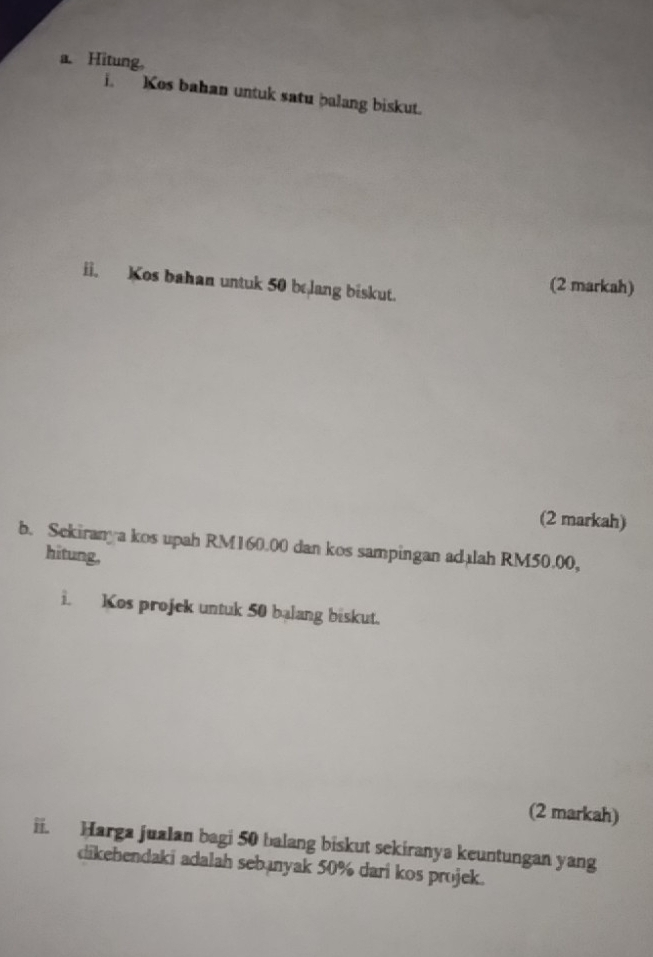 Hitung, 
i. Kos bahan untuk satu balang biskut. 
ii. Kos bahan untuk 50 belang biskut. 
(2 markah) 
(2 markah) 
b. Sekiranya kos upah RM160.00 dan kos sampingan adalah RM50.00, 
hitung, 
i. Kos projek untuk 50 balang biskut. 
(2 markah) 
ii. Harga jualan bagi 50 balang biskut sekiranya keuntungan yang 
dikebendaki adalah sebanyak 50% dari kos projek.