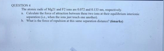 The atomic radii of Mg21 and F2 ions are 0.072 and 0.133 nm, respectively. 
a. Calculate the force of attraction between these two ions at their equilibrium interionic 
separation (i.e., when the ions just touch one another). 
b. What is the force of repulsion at this same separation distance? (6marks)