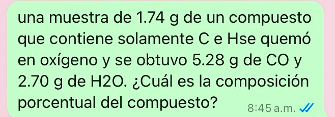 una muestra de 1.74 g de un compuesto 
que contiene solamente C e Hse quemó 
en oxígeno y se obtuvo 5.28 g de CO y
2.70 g de H2O. ¿Cuál es la composición 
porcentual del compuesto? 8:45 a.m.