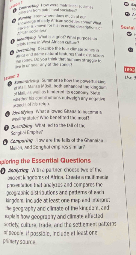 Lesson 1 
10 Ex 
Contrasting How were matrilineal societies 
different from patrilineal societies? 
ec 
Naming From where does much of our 1 A 
in 
knowledge of early African societies come? What 
traveler is known for his recorded descriptions of Social 
African societies? 

Identifying What is a griot? What purpose do 
griots serve in West African culture? 
Describing Describe the four climate zones in 6
Africa and name natural features that exist across 
the zones. Do you think that humans struggle to 
live in or near any of the zones? 
DBQ 
Lesson 2 
Use tl 
Summarizing Summarize how the powerful king 
of Mali, Mansa Mūsā, both enhanced the kingdom 
of Mali, as well as hindered its economy. State 
whether his contributions outweigh any negative 
aspects of his reign. 
Identifying What allowed Ghana to become a 
wealthy state? Who benefited the most? 
Describing What led to the fall of the 
Songhai Empire? 
Comparing How are the falls of the Ghanaian, 
Malian, and Songhai empires similar? 
xploring the Essential Questions 
Andlyzing With a partner, choose two of the 
ancient kingdoms of Africa. Create a multimedia 
presentation that analyzes and compares the 
geographic distributions and patterns of each 
kingdom. Include at least one map and interpret 
the geography and climate of the kingdom, and 
explain how geography and climate affected 
society, culture, trade, and the settlement patterns 
of people. If possible, include at least one 
primary source.