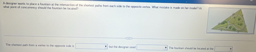 A designer wants to place a fountain at the intersection of the shortest paths from each side to the opposite vertex. What mistake is made on her model? A 
what point of concurrency should the fountain be located? 
The shortest path from a vertex to the opposite side is □ but the designer used □ The fountain should be located at the □