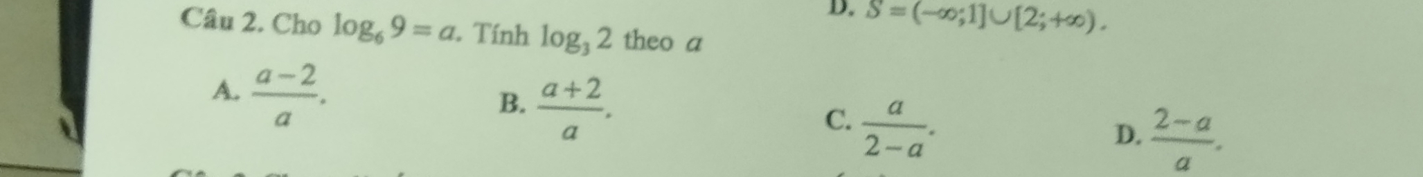 D. S=(-∈fty ;1]∪ [2;+∈fty ). 
Câu 2. Cho log _69=a. Tính log _32 theo a
A.  (a-2)/a .
B.  (a+2)/a .
C.  a/2-a .
D.  (2-a)/a .