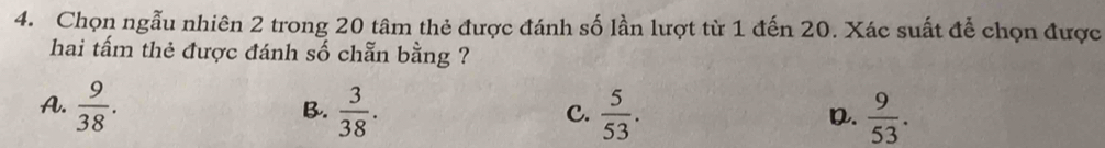 Chọn ngẫu nhiên 2 trong 20 tâm thẻ được đánh số lần lượt từ 1 đến 20. Xác suất để chọn được
hai tấm thẻ được đánh số chẵn bằng ?
A.  9/38 .  3/38 .  5/53 .  9/53 . 
B.
C.
D.