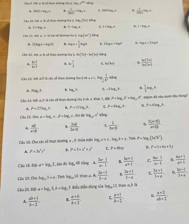 Cu 9. Với a là số thực dương từy Ý log _2a^(2013) bàng:
A. 2023+log _3a. B.  1/2023 +log _2a. C. 2023log _2a. D.  1/2023 log _2a.
Câu 10. Với a là số thực dương tùy ý, log _3(5a) bàng
A. 5+log _5a. B. 5-log _3a. C. 1+log _3a. D. 1-log _5a.
Câu 11. Với a , ò là hai số dương tùy ý, log (ab^2) bàng
A. 2(log a+log b) B. log a+ 1/2 log b C. 2log a+log b D. log a+2log b
Câu 12. Với a là số thực dương tùy ý ln (7a)-ln (3a) bàng
A.  ln 7/ln 3  B. ln  7/3  C. ln (4a) D.  ln (7a)/ln (3a) 
Câu 13. Với a,b là các số thực dương tùy ý và a!= 1 , lo g_ 1/a  1/b^3  bàng
A. 3log _ab. B. log _sb. C. -3log _eb. D.  1/3 log _ab.
Câu 14. Với a, ở là các số thực dương tùy ý và a khác 1, đặt P=log _ab^3+log _a^2b^4. Mệnh đề nào dưới đây đúng?
A. P=27log _ab. B. P=15log _ab. C. P=9log _ab. D. P=6log _ab.
Câu 15. Cho alpha =log _ax,beta =log _bx , Khi đó log _ab^3x^2 bàng
A.  alpha beta /alpha +beta  . B.  2alpha beta /2alpha +beta  . C.  2/2alpha +beta  . D.  (2(alpha +beta ))/alpha +2beta  .
Câu 16. Cho các số thực dương α , ỗ thỏa mãn log _3a=x,log _3b=y. Tính P=log _3(3a^4b^5).
A. P=3x^4y^5 B. P=3+x^4+y^5 C. P=60xy D. P=1+4x+5y
Câu 18. Đặt a=log _32 , khi đó log _648 bằng A.  (3a-1)/a-1  B.  (3a+1)/a+1  C.  (4a-1)/a-1  D.  (4a+1)/a+1 
Câu 19. Cho log _123=a. Tính log _2418 theo a. A.  (3a-1)/3-a . B.  (3a+1)/3-a . C.  (3a+1)/3+a . D.  (3a-1)/3+a .
Câu 20. Đặt a=log _23;b=log _35 Biểu diễn đúng của log _2012 theo a,b là
A.  (ab+1)/b-2 . B.  (a+b)/b+2 . C.  (a+1)/b-2 . D.  (a+2)/ab+2 .