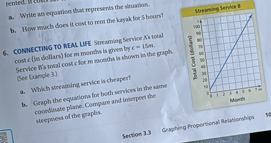 rented. It cost 
a. Write an equation that represents the situation. 
b. How much does it cost to rent the kayak for 5 hours? e B 
6. CONNECTING TO REAL LIFE Streaming Service A's total 
cost c (in dollars) for m months is given by c=15m. 
Service B’s total cost c for m months is shown in the graph. 
(See Example 3.) 
a. Which streaming service is cheaper? 
b. Graph the equations for both services in the same 
coordinate plane. Compare and interpret the 
steepness of the graphs. 
Section 3.3 Graphing Proportional Relations10