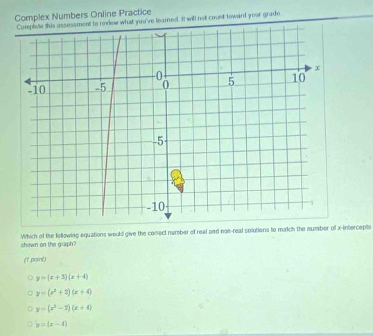 Complex Numbers Online Practice
to review what you've learned. It will not count toward your grade.
Which of the following equations would give the correct number of real and non-real solutions to match the number of x-intercepts
shown on the graph?
(f point)
y=(x+3)(x+4)
y=(x^2+2)(x+4)
y=(x^2-2)(x+4)
y=(x-4)