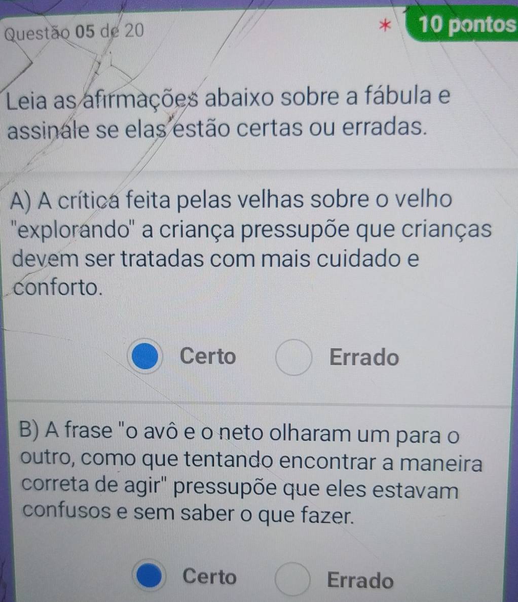 de 20
10 pontos
Leia as afirmações abaixo sobre a fábula e
assinale se elas estão certas ou erradas.
A) A crítica feita pelas velhas sobre o velho
'explorando'' a criança pressupõe que crianças
devem ser tratadas com mais cuidado e
conforto.
Certo Errado
B) A frase "o avô e o neto olharam um para o
outro, como que tentando encontrar a maneira
correta de agir" pressupõe que eles estavam
confusos e sem saber o que fazer.
Certo Errado