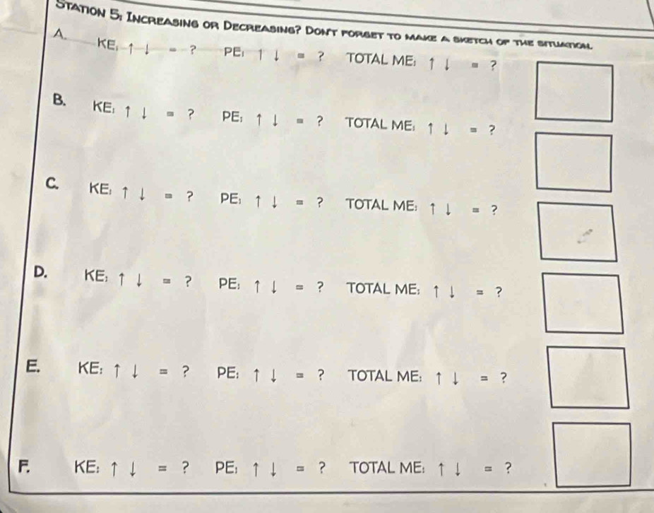Station 5: Increasing or Decreasing? Dont forset to make a sketch of the situation 
A.
KE_i-1-1-i=- ? PEI□ = ? TOTAL ME: 1l= ? 
B. KE,1I= ? PE; uparrow downarrow = ? TOTAL ME: 1downarrow = ? 
C. KE,uparrow downarrow =? PE: uparrow downarrow = ? TOTAL ME: uparrow downarrow = ? 
D. KE; uparrow downarrow = ? PE: uparrow downarrow = ? TOTAL ME: uparrow downarrow = ? 
E. KE:uparrow downarrow = ^ ？ E uparrow downarrow = ? TOTAL ME: uparrow downarrow = ? 
F. x E: ^circ  uparrow downarrow = ? PE:uparrow downarrow = ? TOTAL ME: uparrow downarrow = ？ □
