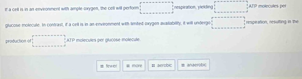 (-3△ 4=∠ BAD
If a cell is in an environment with ample oxygen, the cell will perform respiration, yielding ATP molecules per
glucose molecule. In contrast, if a cell is in an environment with limited oxygen availability, it will undergo respiration, resulting in the
production of □  ATP molecules per glucose molecule.
:: fewer :: more : aerobic : anaerobic