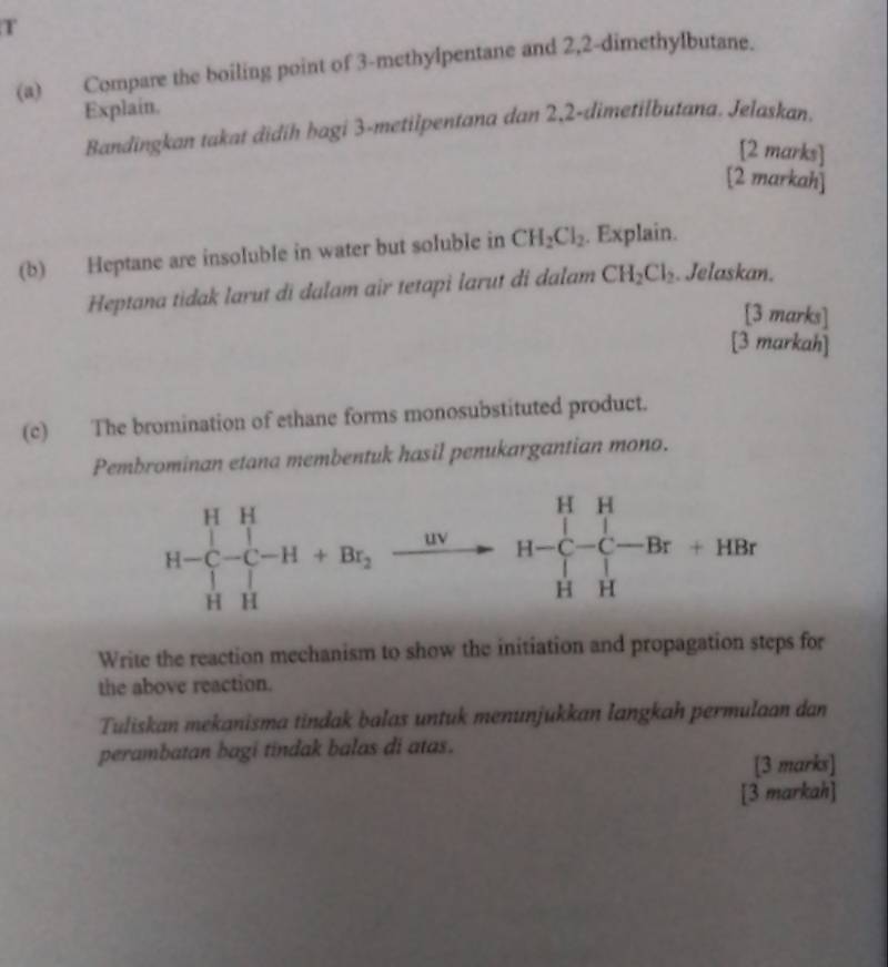 Compare the boiling point of 3-methylpentane and 2,2-dimethylbutane.
Explain.
Bandingkan takat didih hagi 3-metilpentana dan 2,2-dimetilbutana. Jelaskan.
[2 marks]
[2 markah]
(b) Heptane are insoluble in water but soluble in CH_2Cl_2. Explain.
Heptana tidak larut di dalam air tetapi larut di dalam CH_2Cl_2. Jelaskan.
[3 marks]
[3 markah]
(c) The bromination of ethane forms monosubstituted product.
Pembrominan etana membentuk hasil penukargantian mono.
Write the reaction mechanism to show the initiation and propagation steps for
the above reaction.
Tuliskan mekanisma tindak balas untuk menunjukkan langkah permulaan dan
perambatan bagi tindak balas di atas.
[3 marks]
[3 markah]