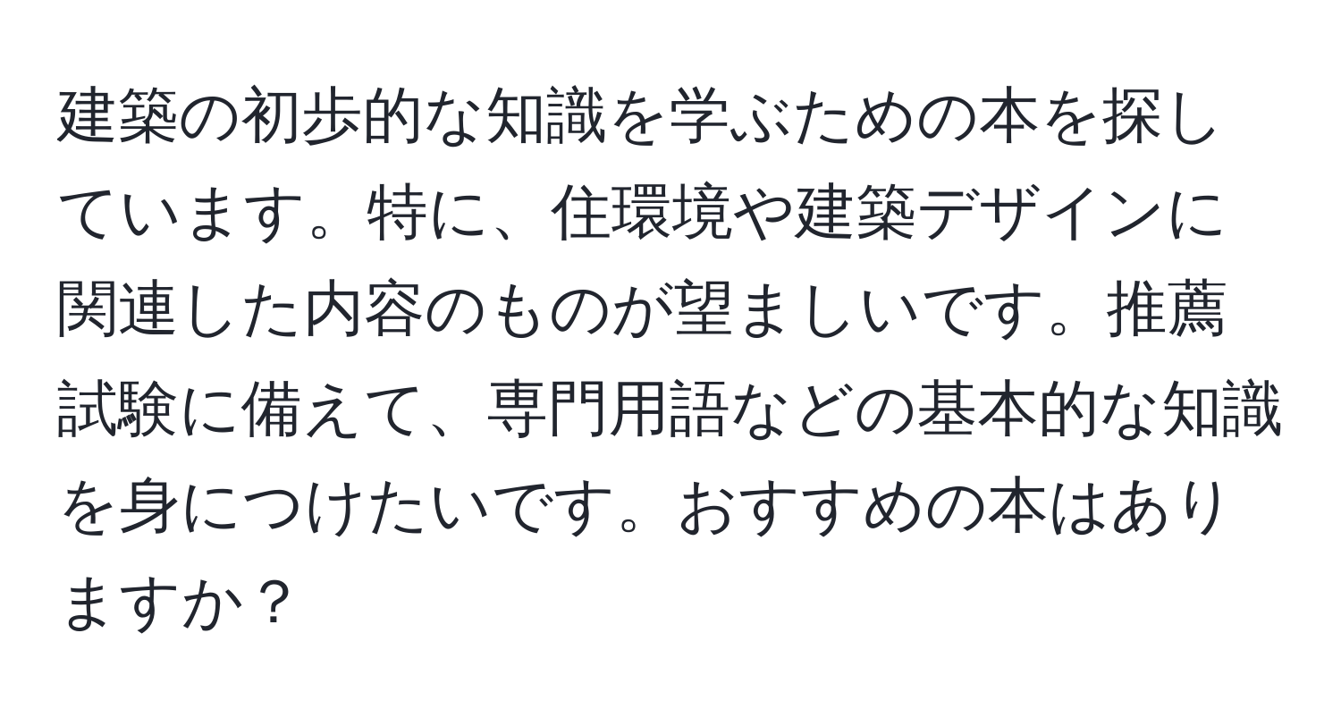 建築の初歩的な知識を学ぶための本を探しています。特に、住環境や建築デザインに関連した内容のものが望ましいです。推薦試験に備えて、専門用語などの基本的な知識を身につけたいです。おすすめの本はありますか？