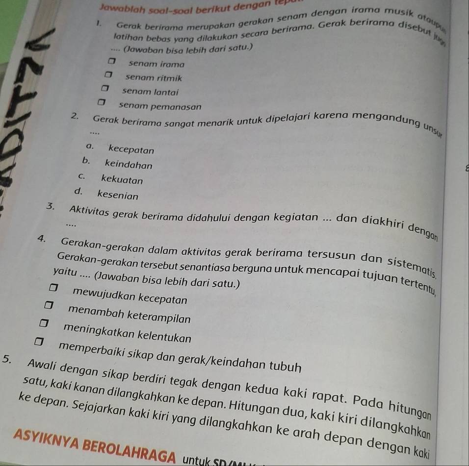 Jawablah soal-soal berikut den 
1. Gerak berirama merupakan gerakan senam dengan irama musik atoup
latihan bebas yang dilakukan secara berirama. Gerak berirama disebut ju
···. (Jawaban bisa lebih dari satu.)
senam irama
senam ritmik
senam lantaí
senam pemanasan
2. Gerak berirama sangat menarik untuk dipelajari karena mengandung un
…
a. kecepatan
b. keindahan

c. kekuatan
d. kesenian
3. Aktivitas gerak berirama didahului dengan kegiatan ... dan diakhiri dengan
…
4. Gerakan-gerakan dalam aktivitas gerak berirama tersusun dan sistematis
Gerakan-gerakan tersebut senantíasa berguna untuk mencapai tujuan tertentu
yaitu .... (Jawaban bisa lebih dari satu.)
mewujudkan kecepatan
menambah keterampilan
meningkatkan kelentukan
memperbaiki sikap dan gerak/keindahan tubuh
5. Awali dengan sikap berdiri tegak dengan kedua kaki rapat. Pada hitungan
satu, kaki kanan dilangkahkan ke depan. Hitungan dua, kaki kiri dilangkahkan
ke depan. Sejajarkan kaki kiri yang dilangkahkan ke arah depan dengan kaki
ASYIKNYA BEROLAHRAGA untkS