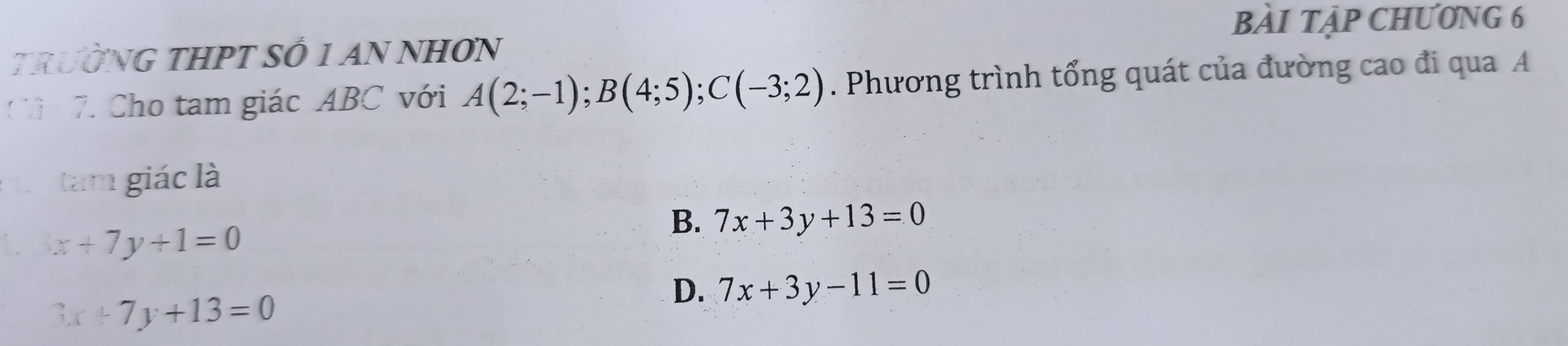 bÀI Tập ChƯ0NG 6
TRườNG THPT SÔ 1 AN NHƠN
Cả 7. Cho tam giác ABC với A(2;-1); B(4;5); C(-3;2). Phương trình tổng quát của đường cao đi qua A
Ln tam giác là
B. 7x+3y+13=0
3x+7y+1=0
D. 7x+3y-11=0
3x+7y+13=0