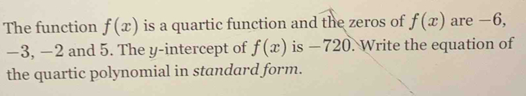 The function f(x) is a quartic function and the zeros of f(x) are −6,
−3, −2 and 5. The y-intercept of f(x) is − 720. Write the equation of 
the quartic polynomial in standard form.