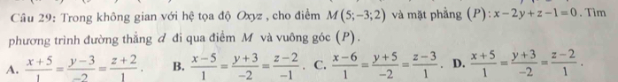 Trong không gian với hệ tọa độ Oxyz , cho điểm M(5;-3;2) và mặt phẳng (P): x-2y+z-1=0. Tìm
phương trình đường thẳng đ đi qua điểm M và vuông góc (P).
A.  (x+5)/1 = (y-3)/-2 = (z+2)/1 . B.  (x-5)/1 = (y+3)/-2 = (z-2)/-1 . C.  (x-6)/1 = (y+5)/-2 = (z-3)/1  D.  (x+5)/1 = (y+3)/-2 = (z-2)/1 .