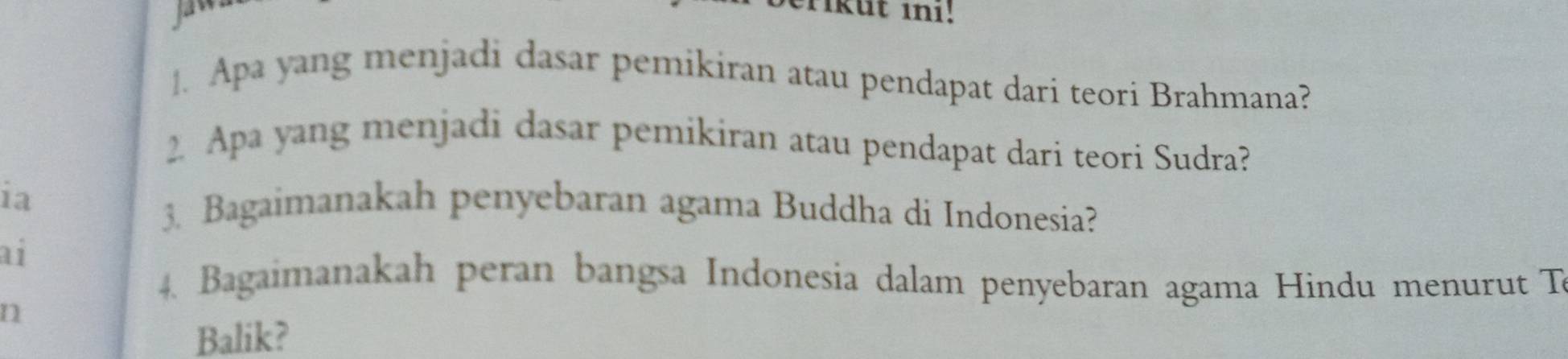 Tikut in1! 
1. Apa yang menjadi dasar pemikiran atau pendapat dari teori Brahmana? 
2. Apa yang menjadi dasar pemikiran atau pendapat dari teori Sudra? 
ia 3. Bagaimanakah penyebaran agama Buddha di Indonesia? 
ai 
4. Bagaimanakah peran bangsa Indonesia dalam penyebaran agama Hindu menurut T 
n 
Balik?