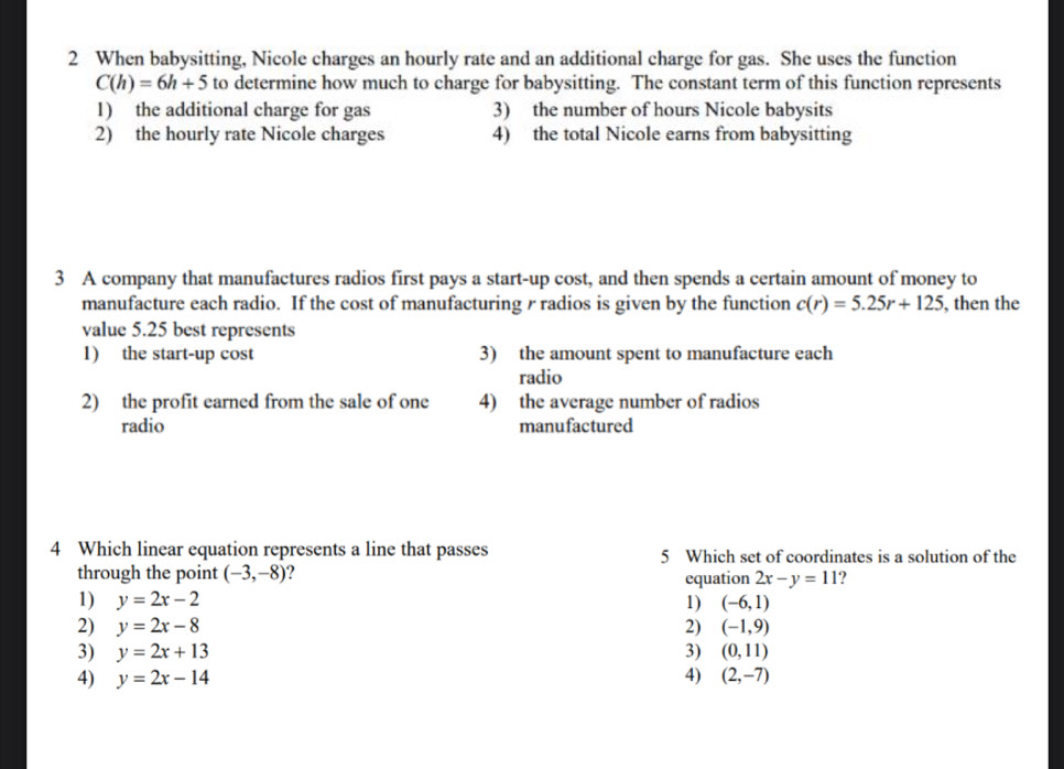 When babysitting, Nicole charges an hourly rate and an additional charge for gas. She uses the function
C(h)=6h+5 to determine how much to charge for babysitting. The constant term of this function represents
1) the additional charge for gas 3) the number of hours Nicole babysits
2) the hourly rate Nicole charges 4) the total Nicole earns from babysitting
3 A company that manufactures radios first pays a start-up cost, and then spends a certain amount of money to
manufacture each radio. If the cost of manufacturing r radios is given by the function c(r)=5.25r+125 , then the
value 5.25 best represents
1) the start-up cost 3) the amount spent to manufacture each
radio
2) the profit earned from the sale of one 4) the average number of radios
radio manufactured
4 Which linear equation represents a line that passes 5 Which set of coordinates is a solution of the
through the point (-3,-8) ? equation 2x-y=11
1) y=2x-2 1) (-6,1)
2) y=2x-8 2) (-1,9)
3) y=2x+13 3) (0,11)
4) y=2x-14 4) (2,-7)