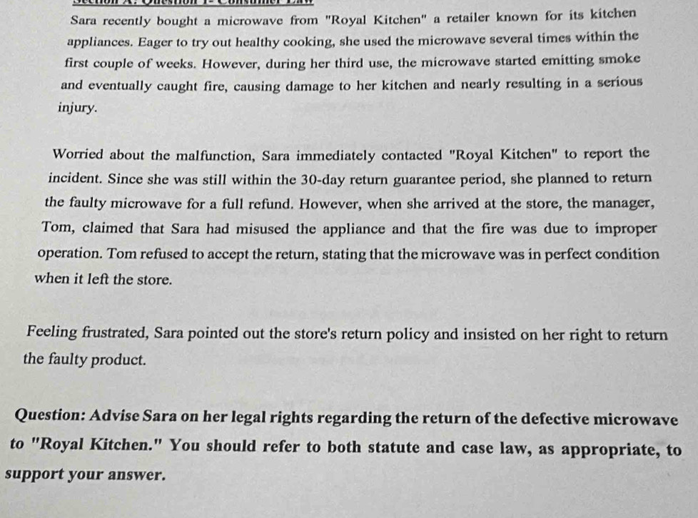 Sara recently bought a microwave from "Royal Kitchen" a retailer known for its kitchen 
appliances. Eager to try out healthy cooking, she used the microwave several times within the 
first couple of weeks. However, during her third use, the microwave started emitting smoke 
and eventually caught fire, causing damage to her kitchen and nearly resulting in a serious 
injury. 
Worried about the malfunction, Sara immediately contacted "Royal Kitchen" to report the 
incident. Since she was still within the 30-day return guarantee period, she planned to return 
the faulty microwave for a full refund. However, when she arrived at the store, the manager, 
Tom, claimed that Sara had misused the appliance and that the fire was due to improper 
operation. Tom refused to accept the return, stating that the microwave was in perfect condition 
when it left the store. 
Feeling frustrated, Sara pointed out the store's return policy and insisted on her right to return 
the faulty product. 
Question: Advise Sara on her legal rights regarding the return of the defective microwave 
to "Royal Kitchen." You should refer to both statute and case law, as appropriate, to 
support your answer.