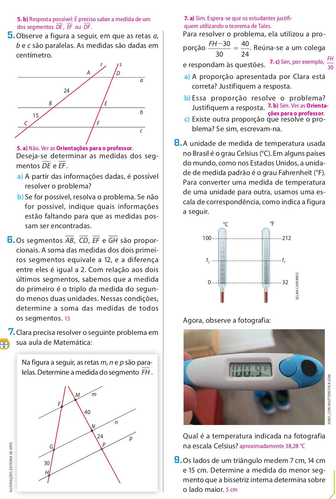 Resposta possível: É preciso saber a medida de um 7. a) Sim. Espera-se que os estudantes justifi-
dos segmentos overline DE,overline EF ou overline DF. quem utilizando o teorema de Tales.
5. Observe a figura a seguir, em que as retas a, Para resolver o problema, ela utilizou a pro-
b e c são paralelas. As medidas são dadas em porção  (FH-30)/30 = 40/24 . Reúna-se a um colega
centímetro.
e respondam às questões. 7. c) Sim, por exemplo,  FH/30 
a) A proporção apresentada por Clara está
correta? Justifiquem a resposta.
b) Essa proporção resolve o problema?
Justifiquem a resposta, 7. b) Sim. Ver as Orienta-
ções para o professor.
c) Existe outra proporção que resolve o pro-
blema? Se sim, escrevam-na.
8.A unidade de medida de temperatura usada
Deseja-se determinar as medidas dos seg- no Brasil é o grau Celsius (°C). Em alguns países
mentos overline DE e overline EF. do mundo, como nos Estados Unidos, a unida-
a) A partir das informações dadas, é possível de de medida padrão é o grau Fahrenheit (°F).
resolver o problema?
Para converter uma medida de temperatura
de uma unidade para outra, usamos uma es-
b) Se for possível, resolva o problema. Se não cala de correspondência, como indica a figura
for possível, indique quais informações a seguir.
festão faltando para que as medidas pos-
sam ser encontradas.
6.0s segmentos overline AB,overline CD,overline EF e overline GH são propor-
cionais. A soma das medidas dos dois primei-
ros segmentos equivale a 12, e a diferença 
entre eles é igual a 2. Com relação aos dois
últimos segmentos, sabemos que a medida
do primeiro é o triplo da medida do segun-
do menos duas unidades. Nessas condições,
determine a soma das medidas de todos
os segmentos. 15 Agora, observe a fotografia:
7. Clara precisa resolver o seguinte problema em
20 sua aula de Matemática:
Na figura a seguir, as retas m, n e p são para-
lelas. Determine a medida do segmento overline FH.
Qual é a temperatura indicada na fotografia
na escala Celsius? aproximadamente 38,28°C
9.0s lados de um triângulo medem 7 cm, 14 cm
e 15 cm. Determine a medida do menor seg-
mento que a bissetriz interna determina sobre
o lado maior. 5 cm