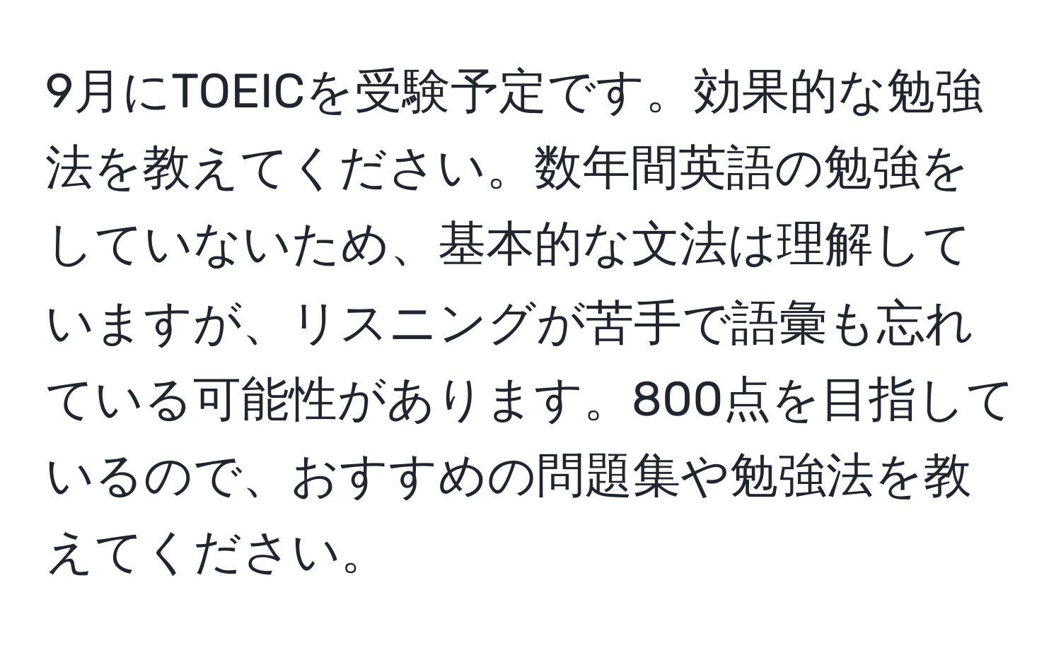 9月にTOEICを受験予定です。効果的な勉強法を教えてください。数年間英語の勉強をしていないため、基本的な文法は理解していますが、リスニングが苦手で語彙も忘れている可能性があります。800点を目指しているので、おすすめの問題集や勉強法を教えてください。