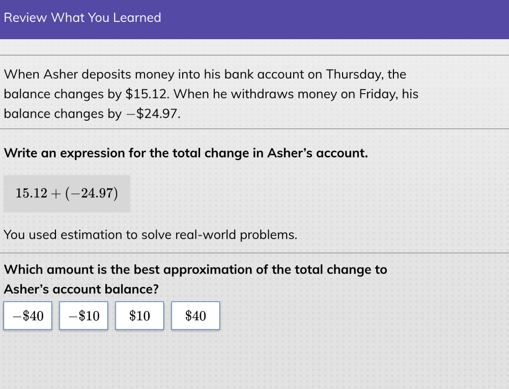 Review What You Learned
When Asher deposits money into his bank account on Thursday, the
balance changes by $15.12. When he withdraws money on Friday, his
balance changes by −$24.97.
Write an expression for the total change in Asher's account.
15.12+(-24.97)
You used estimation to solve real-world problems.
Which amount is the best approximation of the total change to
Asher's account balance?
- $40 - $10 $10 $40