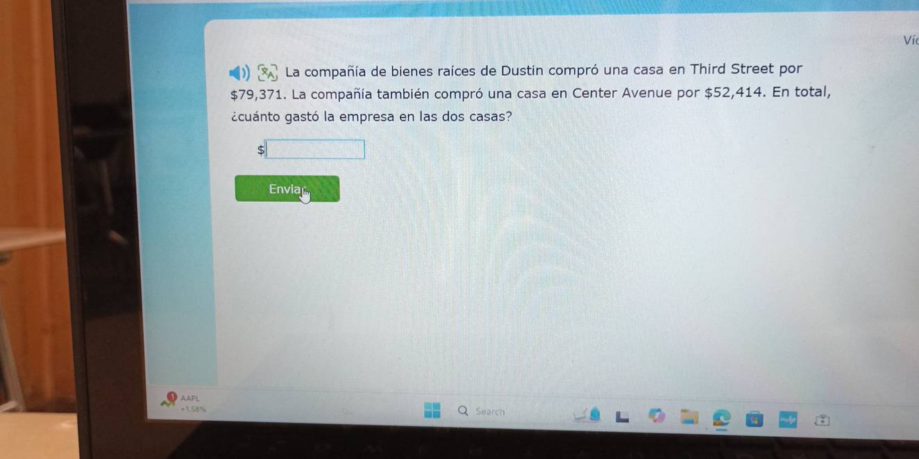 Víc 
La compañía de bienes raíces de Dustin compró una casa en Third Street por
$79,371. La compañía también compró una casa en Center Avenue por $52,414. En total, 
¿cuánto gastó la empresa en las dos casas? 
Envia 
AAPL
+1.58%
Search